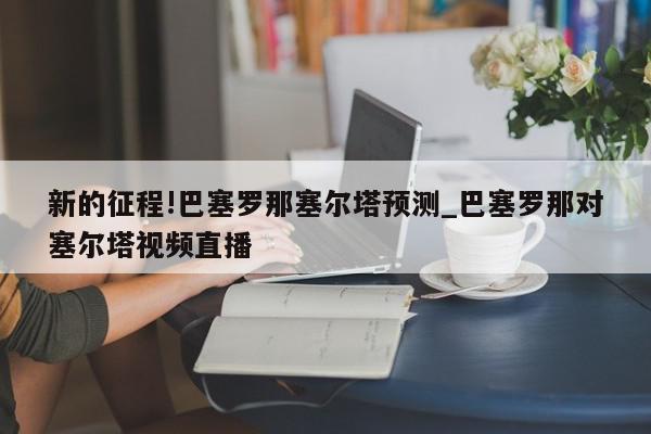 新的征程!巴塞罗那塞尔塔预测_巴塞罗那对塞尔塔视频直播