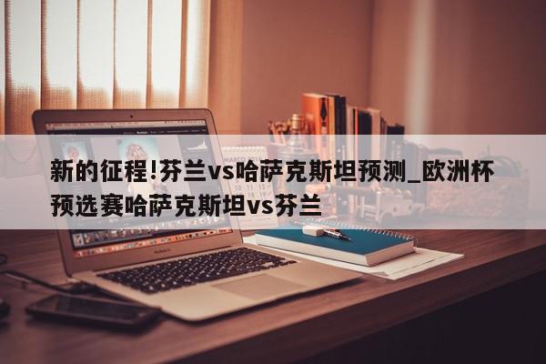 新的征程!芬兰vs哈萨克斯坦预测_欧洲杯预选赛哈萨克斯坦vs芬兰