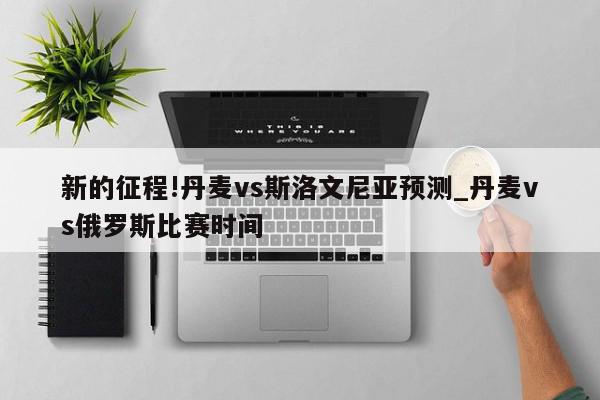 新的征程!丹麦vs斯洛文尼亚预测_丹麦vs俄罗斯比赛时间