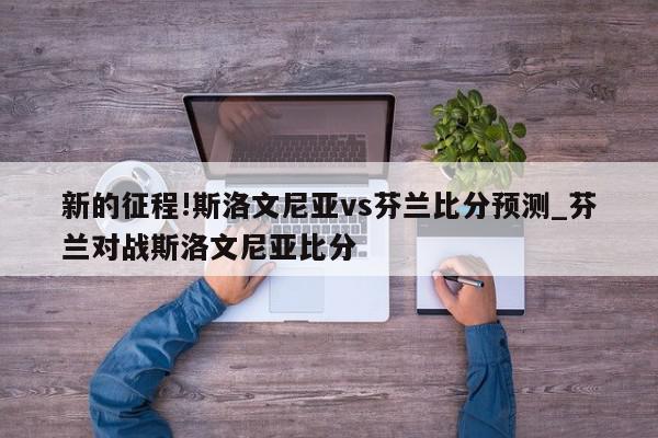 新的征程!斯洛文尼亚vs芬兰比分预测_芬兰对战斯洛文尼亚比分