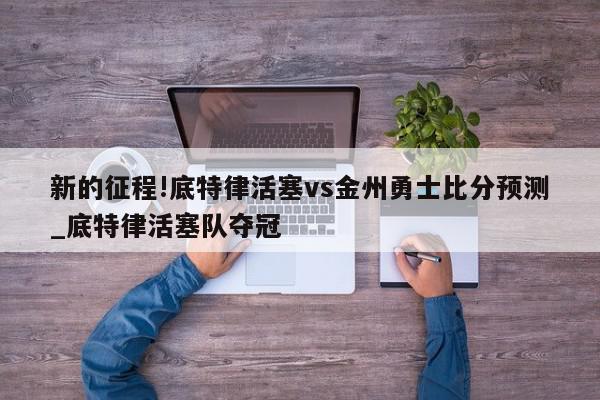 新的征程!底特律活塞vs金州勇士比分预测_底特律活塞队夺冠