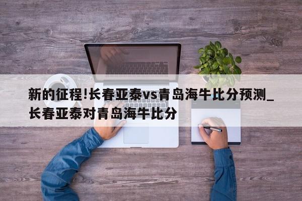 新的征程!长春亚泰vs青岛海牛比分预测_长春亚泰对青岛海牛比分