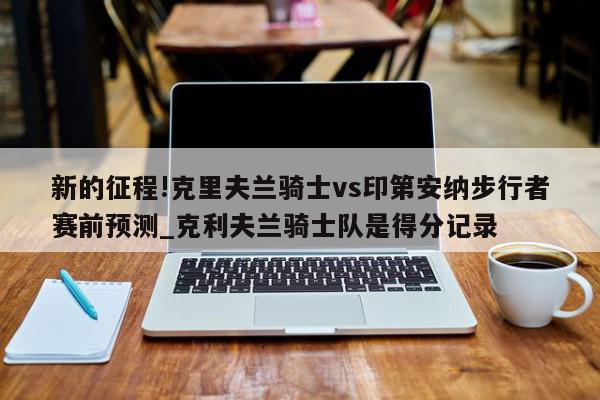 新的征程!克里夫兰骑士vs印第安纳步行者赛前预测_克利夫兰骑士队是得分记录