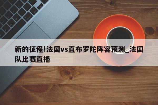 新的征程!法国vs直布罗陀阵容预测_法国队比赛直播