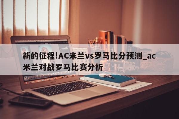 新的征程!AC米兰vs罗马比分预测_ac米兰对战罗马比赛分析