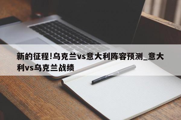 新的征程!乌克兰vs意大利阵容预测_意大利vs乌克兰战绩