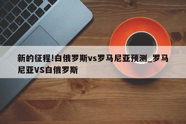 新的征程!白俄罗斯vs罗马尼亚预测_罗马尼亚VS白俄罗斯