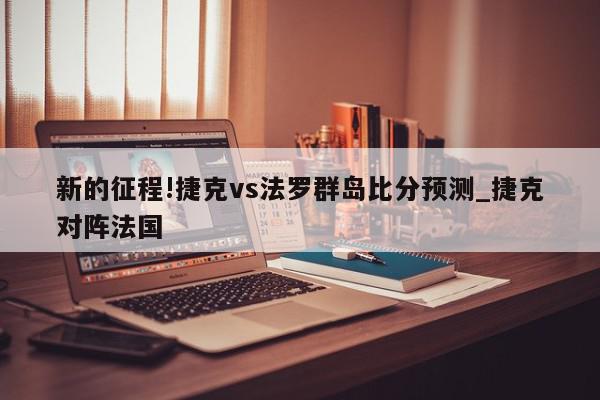 新的征程!捷克vs法罗群岛比分预测_捷克对阵法国