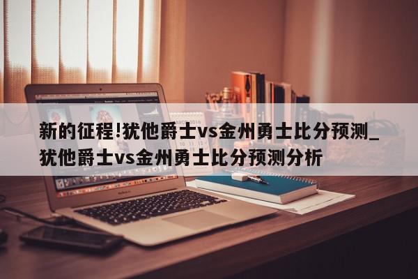 新的征程!犹他爵士vs金州勇士比分预测_犹他爵士vs金州勇士比分预测分析