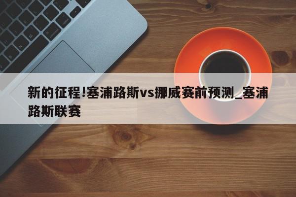 新的征程!塞浦路斯vs挪威赛前预测_塞浦路斯联赛