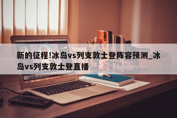 新的征程!冰岛vs列支敦士登阵容预测_冰岛vs列支敦士登直播