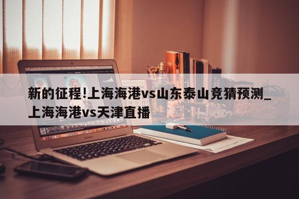 新的征程!上海海港vs山东泰山竞猜预测_上海海港vs天津直播