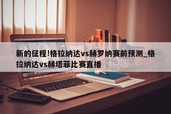 新的征程!格拉纳达vs赫罗纳赛前预测_格拉纳达vs赫塔菲比赛直播