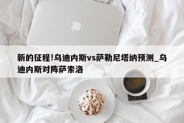 新的征程!乌迪内斯vs萨勒尼塔纳预测_乌迪内斯对阵萨索洛