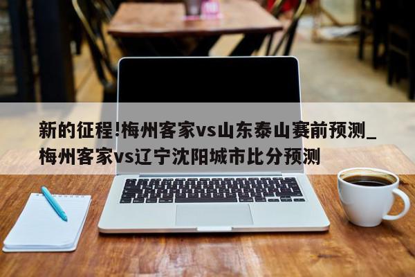 新的征程!梅州客家vs山东泰山赛前预测_梅州客家vs辽宁沈阳城市比分预测