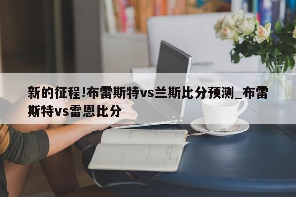 新的征程!布雷斯特vs兰斯比分预测_布雷斯特vs雷恩比分