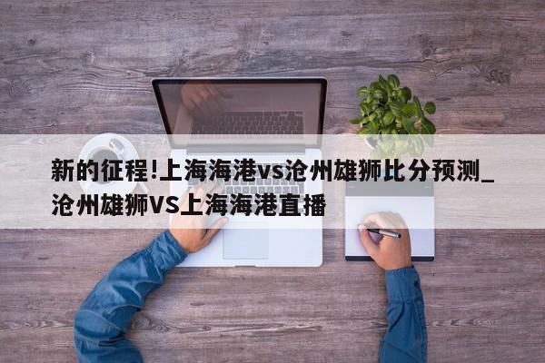 新的征程!上海海港vs沧州雄狮比分预测_沧州雄狮VS上海海港直播