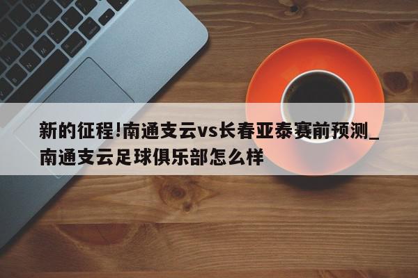 新的征程!南通支云vs长春亚泰赛前预测_南通支云足球俱乐部怎么样