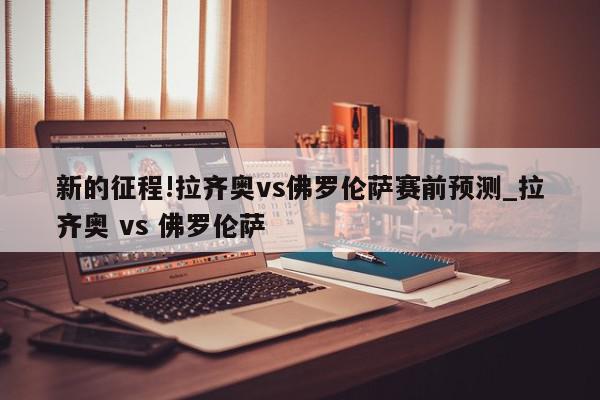 新的征程!拉齐奥vs佛罗伦萨赛前预测_拉齐奥 vs 佛罗伦萨