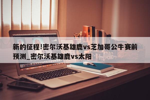 新的征程!密尔沃基雄鹿vs芝加哥公牛赛前预测_密尔沃基雄鹿vs太阳