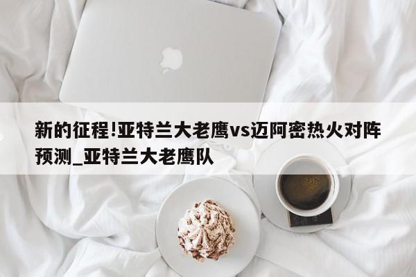 新的征程!亚特兰大老鹰vs迈阿密热火对阵预测_亚特兰大老鹰队