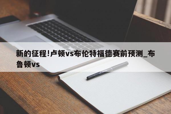 新的征程!卢顿vs布伦特福德赛前预测_布鲁顿vs