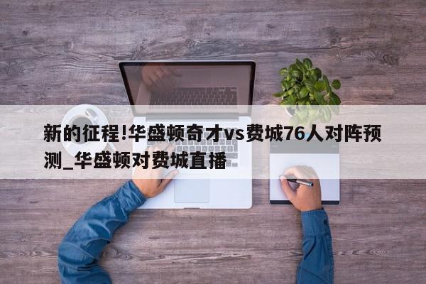 新的征程!华盛顿奇才vs费城76人对阵预测_华盛顿对费城直播