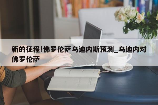 新的征程!佛罗伦萨乌迪内斯预测_乌迪内对佛罗伦萨