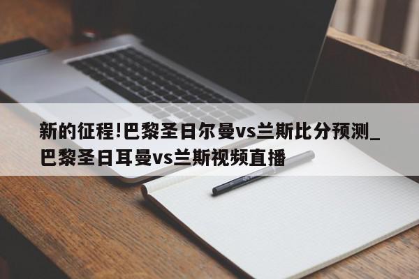 新的征程!巴黎圣日尔曼vs兰斯比分预测_巴黎圣日耳曼vs兰斯视频直播