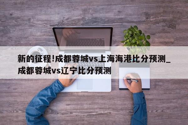 新的征程!成都蓉城vs上海海港比分预测_成都蓉城vs辽宁比分预测