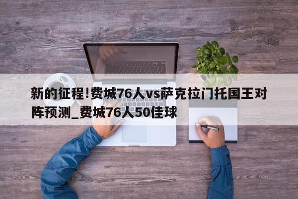 新的征程!费城76人vs萨克拉门托国王对阵预测_费城76人50佳球