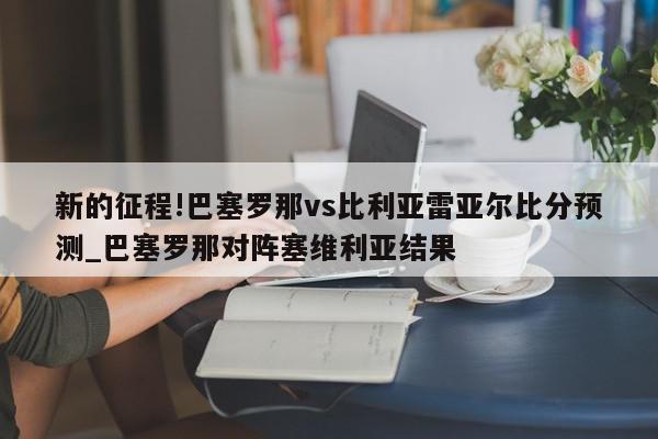 新的征程!巴塞罗那vs比利亚雷亚尔比分预测_巴塞罗那对阵塞维利亚结果