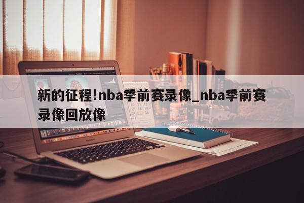 新的征程!nba季前赛录像_nba季前赛录像回放像