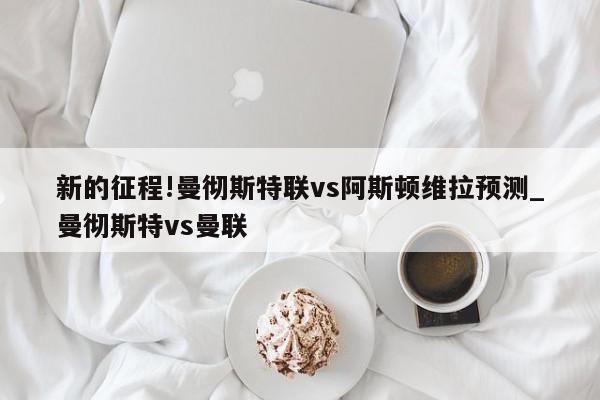 新的征程!曼彻斯特联vs阿斯顿维拉预测_曼彻斯特vs曼联