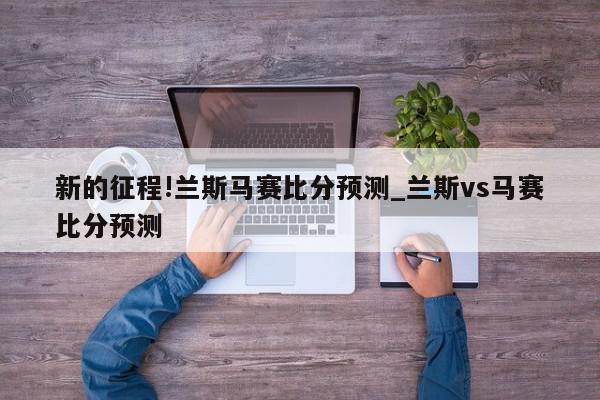 新的征程!兰斯马赛比分预测_兰斯vs马赛比分预测