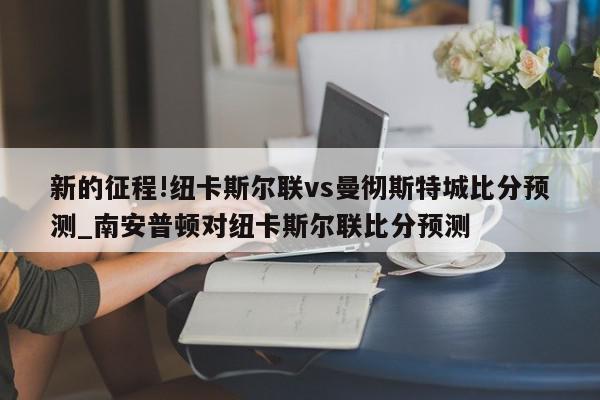 新的征程!纽卡斯尔联vs曼彻斯特城比分预测_南安普顿对纽卡斯尔联比分预测