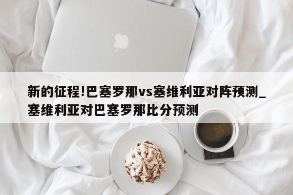 新的征程!巴塞罗那vs塞维利亚对阵预测_塞维利亚对巴塞罗那比分预测