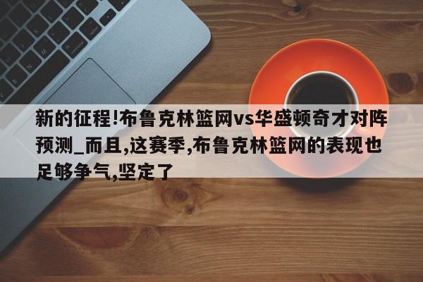 新的征程!布鲁克林篮网vs华盛顿奇才对阵预测_而且,这赛季,布鲁克林篮网的表现也足够争气,坚定了