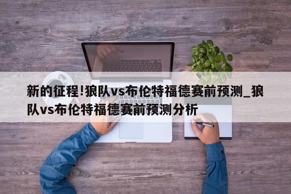 新的征程!狼队vs布伦特福德赛前预测_狼队vs布伦特福德赛前预测分析