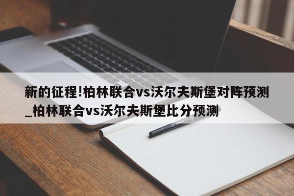 新的征程!柏林联合vs沃尔夫斯堡对阵预测_柏林联合vs沃尔夫斯堡比分预测