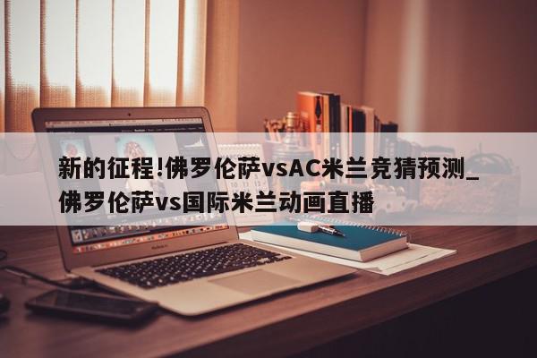 新的征程!佛罗伦萨vsAC米兰竞猜预测_佛罗伦萨vs国际米兰动画直播