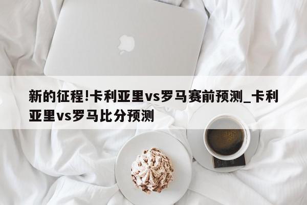 新的征程!卡利亚里vs罗马赛前预测_卡利亚里vs罗马比分预测