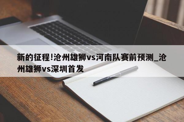 新的征程!沧州雄狮vs河南队赛前预测_沧州雄狮vs深圳首发