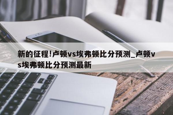 新的征程!卢顿vs埃弗顿比分预测_卢顿vs埃弗顿比分预测最新