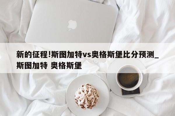 新的征程!斯图加特vs奥格斯堡比分预测_斯图加特 奥格斯堡