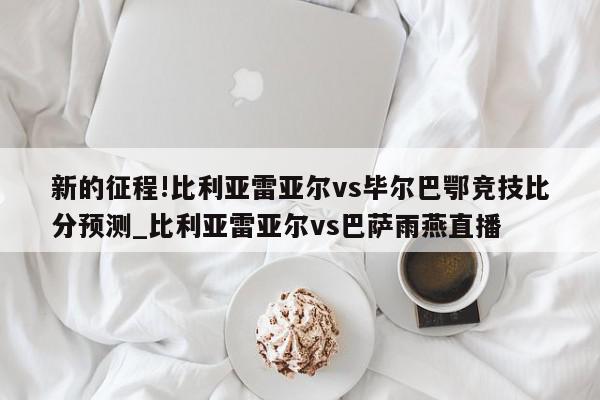 新的征程!比利亚雷亚尔vs毕尔巴鄂竞技比分预测_比利亚雷亚尔vs巴萨雨燕直播