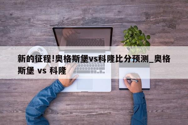 新的征程!奥格斯堡vs科隆比分预测_奥格斯堡 vs 科隆