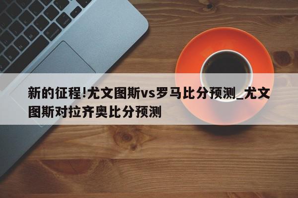 新的征程!尤文图斯vs罗马比分预测_尤文图斯对拉齐奥比分预测