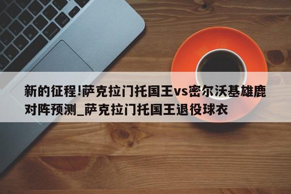 新的征程!萨克拉门托国王vs密尔沃基雄鹿对阵预测_萨克拉门托国王退役球衣