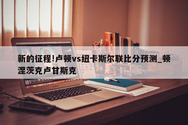 新的征程!卢顿vs纽卡斯尔联比分预测_顿涅茨克卢甘斯克